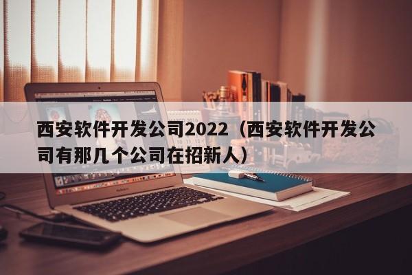 西安軟件開發(fā)公司2022(西安軟件開發(fā)公司有那幾個(gè)公司在招新人)