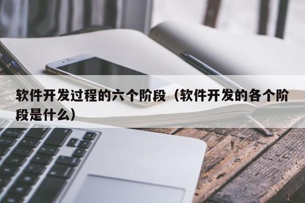 軟件開發(fā)過程的六個(gè)階段(軟件開發(fā)的各個(gè)階段是什么)
