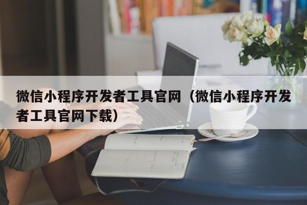 微信小程序開發(fā)者工具官網(wǎng)(微信小程序開發(fā)者工具官網(wǎng)下載)